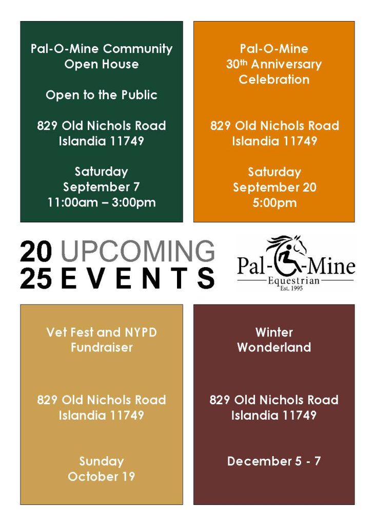 Upcoming Events at Pal-O-Mine Equestrian: 9/7, 11am-3pm, Open House, Open to the public. 9/20, 5pm, 30th Anniversary Celebration 10/19, Vet Fest and NYPD Fundraiser 12/5-7, Winter Wonderland. Events will be held at the farm, 819 Old Nichols Rd, Islandia. Visit their website for details.